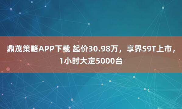 鼎茂策略APP下载 起价30.98万，享界S9T上市，1小时大定5000台