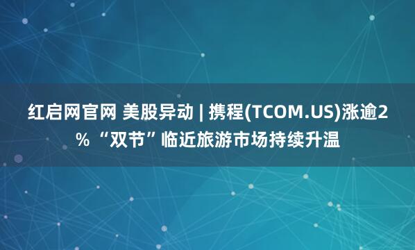 红启网官网 美股异动 | 携程(TCOM.US)涨逾2% “双节”临近旅游市场持续升温