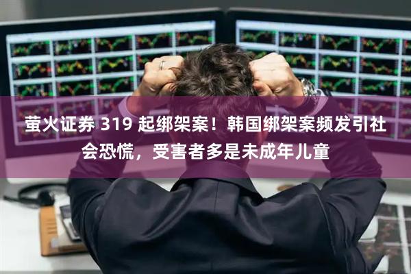 萤火证券 319 起绑架案！韩国绑架案频发引社会恐慌，受害者多是未成年儿童