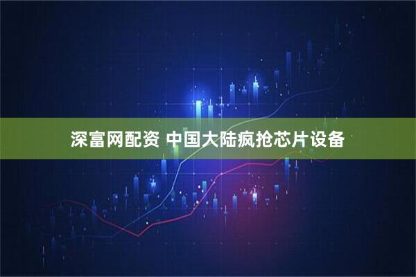 深富网配资 中国大陆疯抢芯片设备