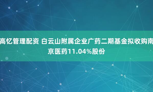 高忆管理配资 白云山附属企业广药二期基金拟收购南京医药11.04%股份
