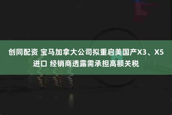 创同配资 宝马加拿大公司拟重启美国产X3、X5进口 经销商透露需承担高额关税