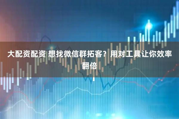 大配资配资 想找微信群拓客？用对工具让你效率翻倍