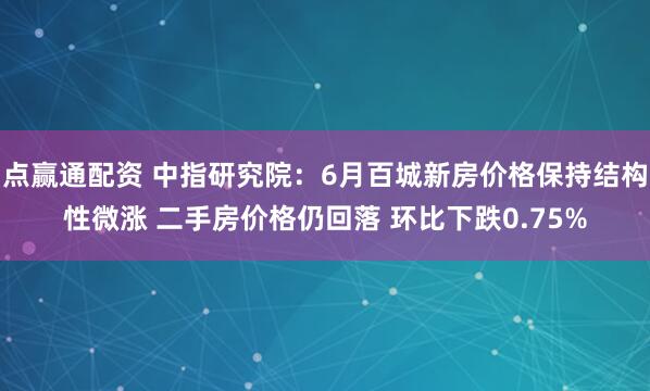 点赢通配资 中指研究院：6月百城新房价格保持结构性微涨 二手房价格仍回落 环比下跌0.75%