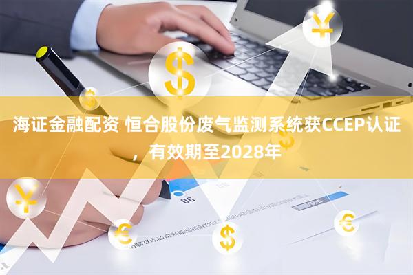海证金融配资 恒合股份废气监测系统获CCEP认证，有效期至2028年
