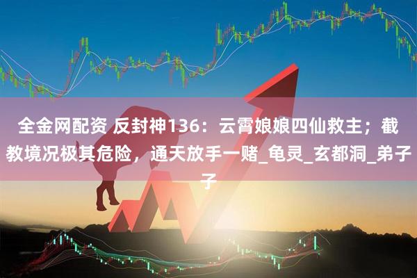全金网配资 反封神136：云霄娘娘四仙救主；截教境况极其危险，通天放手一赌_龟灵_玄都洞_弟子