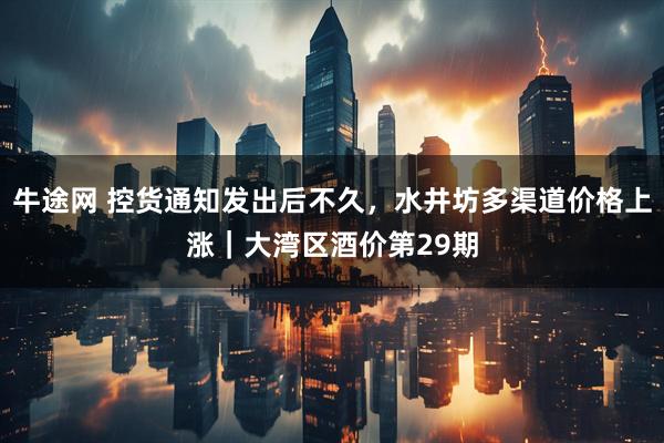 牛途网 控货通知发出后不久，水井坊多渠道价格上涨｜大湾区酒价第29期