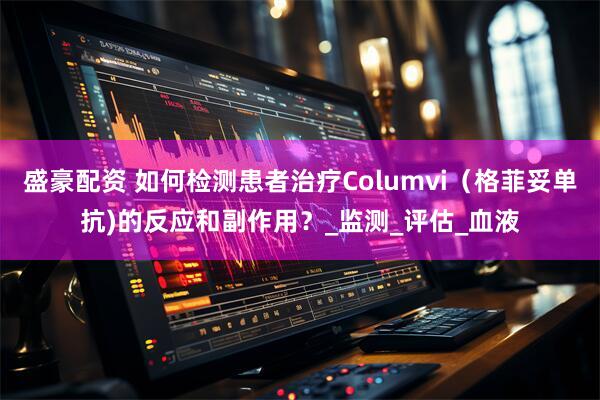 盛豪配资 如何检测患者治疗Columvi（格菲妥单抗)的反应和副作用？_监测_评估_血液