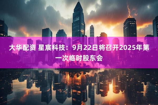 大华配资 星宸科技：9月22日将召开2025年第一次临时股东会