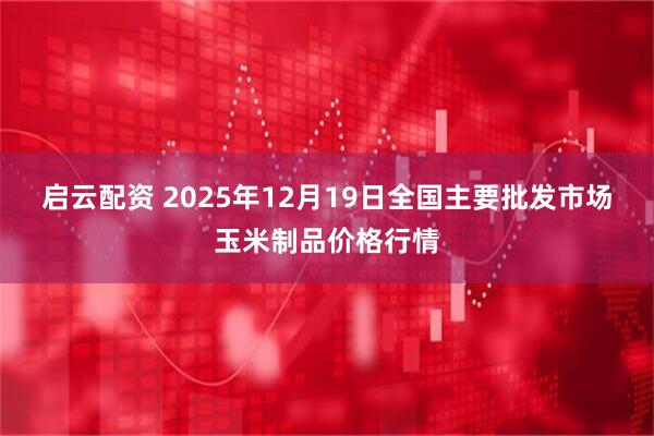 启云配资 2025年12月19日全国主要批发市场玉米制品价格行情