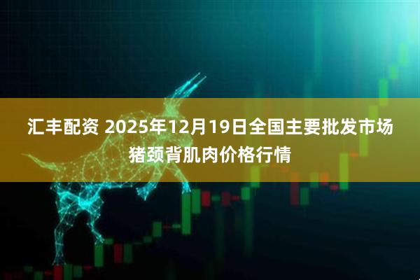 汇丰配资 2025年12月19日全国主要批发市场猪颈背肌肉价格行情